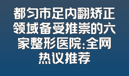 都匀市足内翻矫正领域备受推崇的六家整形医院：全网热议推荐