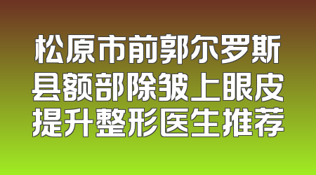 松原市前郭尔罗斯县额部除皱上眼皮提升整形医生推荐