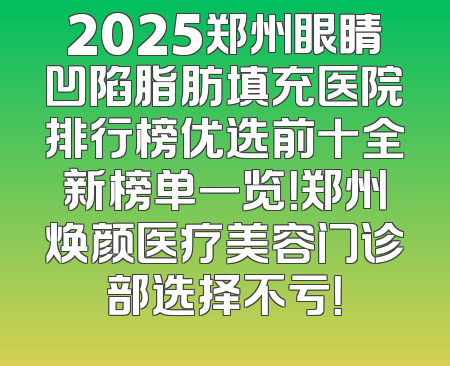 2025郑州眼睛凹陷脂肪填充医院排行榜优选前十全新榜单一览！郑州焕颜医疗美容门诊部选择不亏！