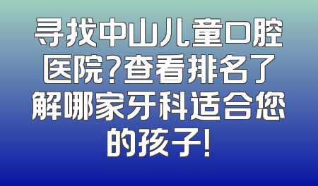 寻找中山儿童口腔医院？查看排名了解哪家牙科适合您的孩子！