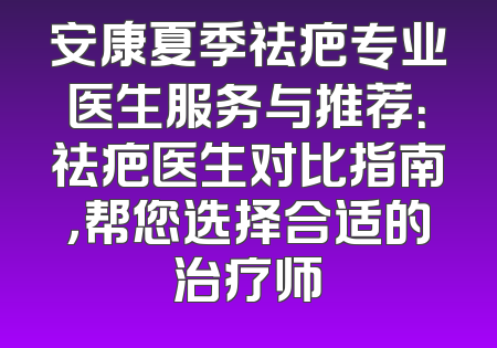 安康夏季祛疤专业医生服务与推荐：祛疤医生对比指南，帮您选择合适的治疗师