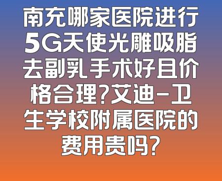 南充哪家医院进行5G天使光雕吸脂去副乳手术好且价格合理？艾迪-卫生学校附属医院的费用贵吗？