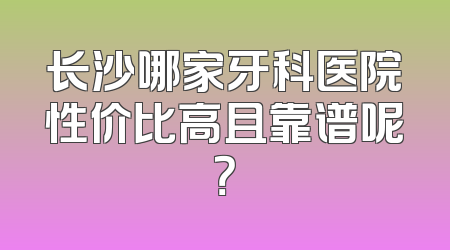 长沙哪家牙科医院性价比高且靠谱呢？