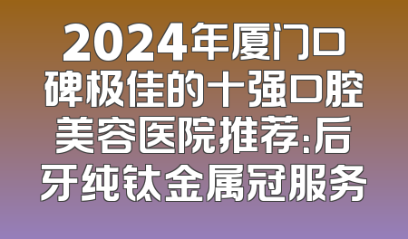 2024年厦门口碑极佳的十强口腔美容医院推荐：后牙纯钛金属冠服务
