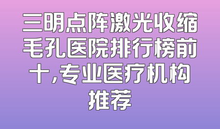 三明点阵激光收缩毛孔医院排行榜前十，专业医疗机构推荐