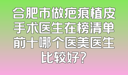 合肥市做疤痕植皮手术医生在榜清单前十哪个医美医生比较好？
