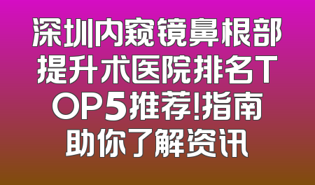 深圳内窥镜鼻根部提升术医院排名TOP5推荐！指南助你了解资讯
