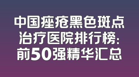 中国痤疮黑色斑点治疗医院排行榜：前50强精华汇总