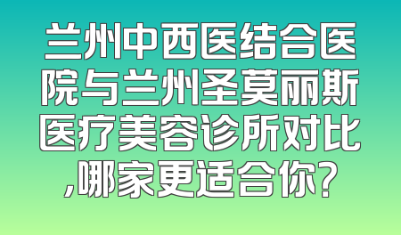 兰州中西医结合医院与兰州圣莫丽斯医疗美容诊所对比，哪家更适合你？