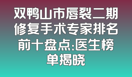 双鸭山市唇裂二期修复手术专家排名前十盘点：医生榜单揭晓