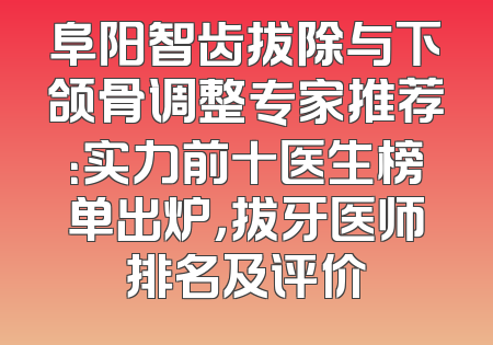 阜阳智齿拔除与下颌骨调整专家推荐：实力前十医生榜单出炉，拔牙医师排名及评价