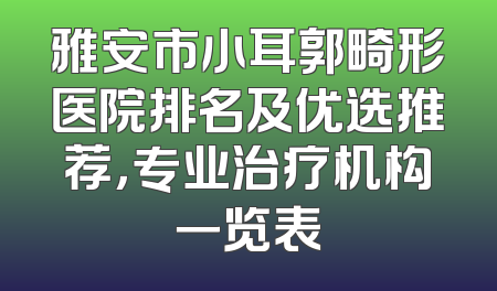 雅安市小耳郭畸形医院排名及优选推荐，专业治疗机构一览表