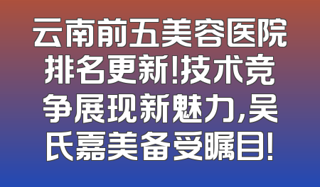 云南前五美容医院排名更新！技术竞争展现新魅力，吴氏嘉美备受瞩目！