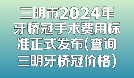 三明市2024年牙桥冠手术费用标准正式发布（查询三明牙桥冠价格）