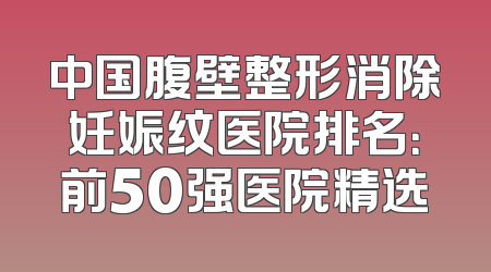 中国腹壁整形消除妊娠纹医院排名：前50强医院精选