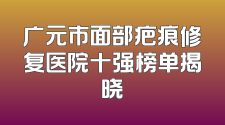 广元市面部疤痕修复医院十强榜单揭晓