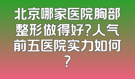 北京哪家医院胸部整形做得好？人气前五医院实力如何？