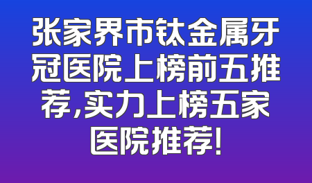 张家界市钛金属牙冠医院上榜前五推荐，实力上榜五家医院推荐！