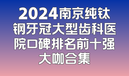 2024南京纯钛钢牙冠大型齿科医院口碑排名前十强大咖合集