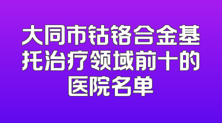 大同市钴铬合金基托治疗领域前十的医院名单