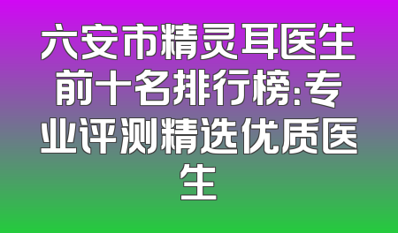 六安市精灵耳医生前十名排行榜：专业评测精选优质医生