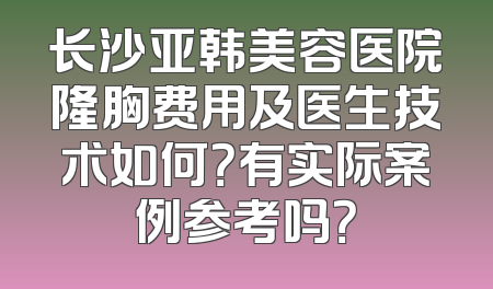 长沙亚韩美容医院隆胸费用及医生技术如何？有实际案例参考吗？