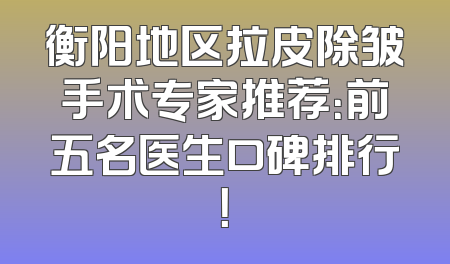 衡阳地区拉皮除皱手术专家推荐：前五名医生口碑排行！