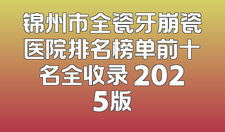 锦州市全瓷牙崩瓷医院排名榜单前十名全收录 2025版