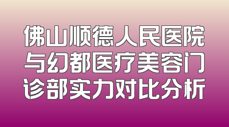 佛山顺德人民医院与幻都医疗美容门诊部实力对比分析