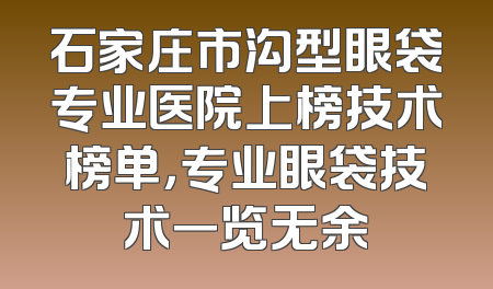石家庄市沟型眼袋专业医院上榜技术榜单，专业眼袋技术一览无余