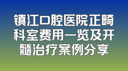 镇江口腔医院正畸科室费用一览及开髓治疗案例分享