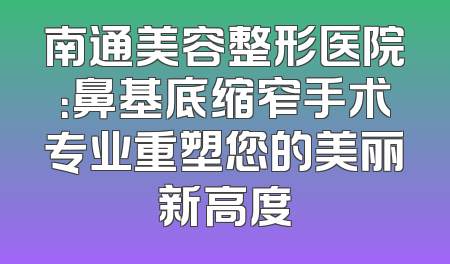 南通美容整形医院：鼻基底缩窄手术专业重塑您的美丽新高度