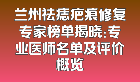 兰州祛痣疤痕修复专家榜单揭晓：专业医师名单及评价概览