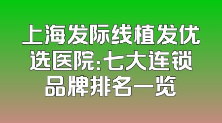 上海发际线植发优选医院：七大连锁品牌排名一览