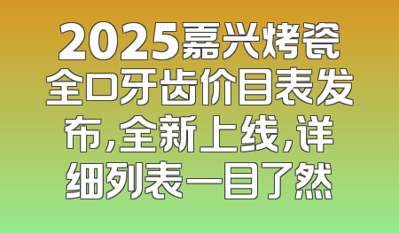 2025嘉兴烤瓷全口牙齿价目表发布，全新上线，详细列表一目了然