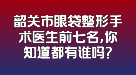 韶关市眼袋整形手术医生前七名，你知道都有谁吗？