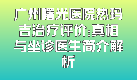 广州曙光医院热玛吉治疗评价：真相与坐诊医生简介解析