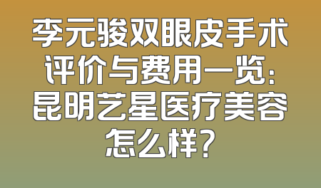 李元骏双眼皮手术评价与费用一览：昆明艺星医疗美容怎么样？