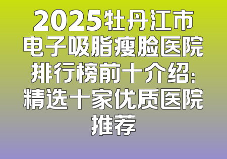 2025牡丹江市电子吸脂瘦脸医院排行榜前十介绍：精选十家优质医院推荐
