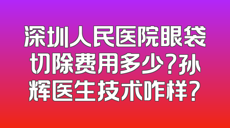 深圳人民医院眼袋切除费用多少？孙辉医生技术咋样？