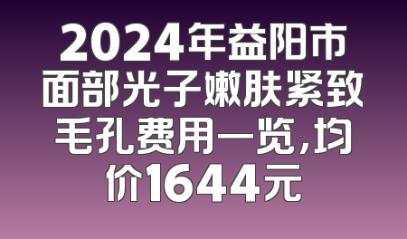 2024年益阳市面部光子嫩肤紧致毛孔费用一览，均价1644元