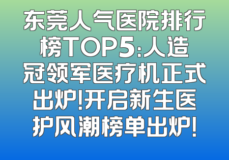 东莞人气医院排行榜TOP5：人造冠领军医疗机正式出炉！开启新生医护风潮榜单出炉！
