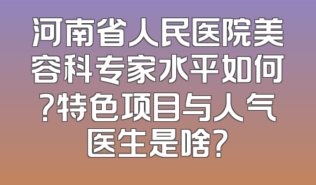 河南省人民医院美容科专家水平如何？特色项目与人气医生是啥？
