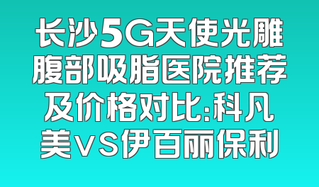 长沙5G天使光雕腹部吸脂医院推荐及价格对比：科凡美vs伊百丽保利