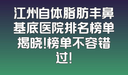 江州自体脂肪丰鼻基底医院排名榜单揭晓！榜单不容错过！