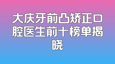 大庆牙前凸矫正口腔医生前十榜单揭晓