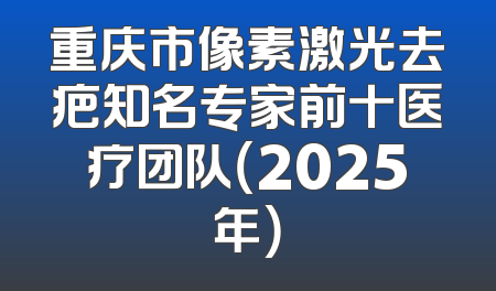 重庆市像素激光去疤知名专家前十医疗团队（2025年）