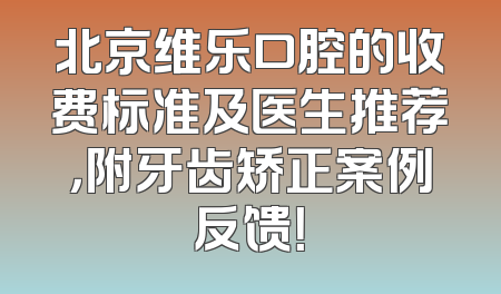 北京维乐口腔的收费标准及医生推荐，附牙齿矫正案例反馈！