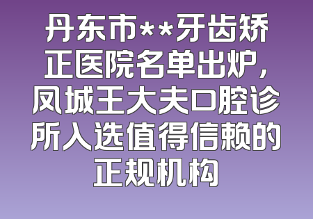丹东市**牙齿矫正医院名单出炉，凤城王大夫口腔诊所入选值得信赖的正规机构
