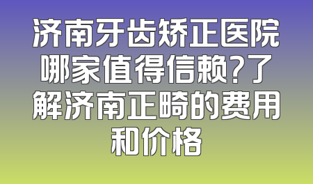 济南牙齿矫正医院哪家值得信赖？了解济南正畸的费用和价格